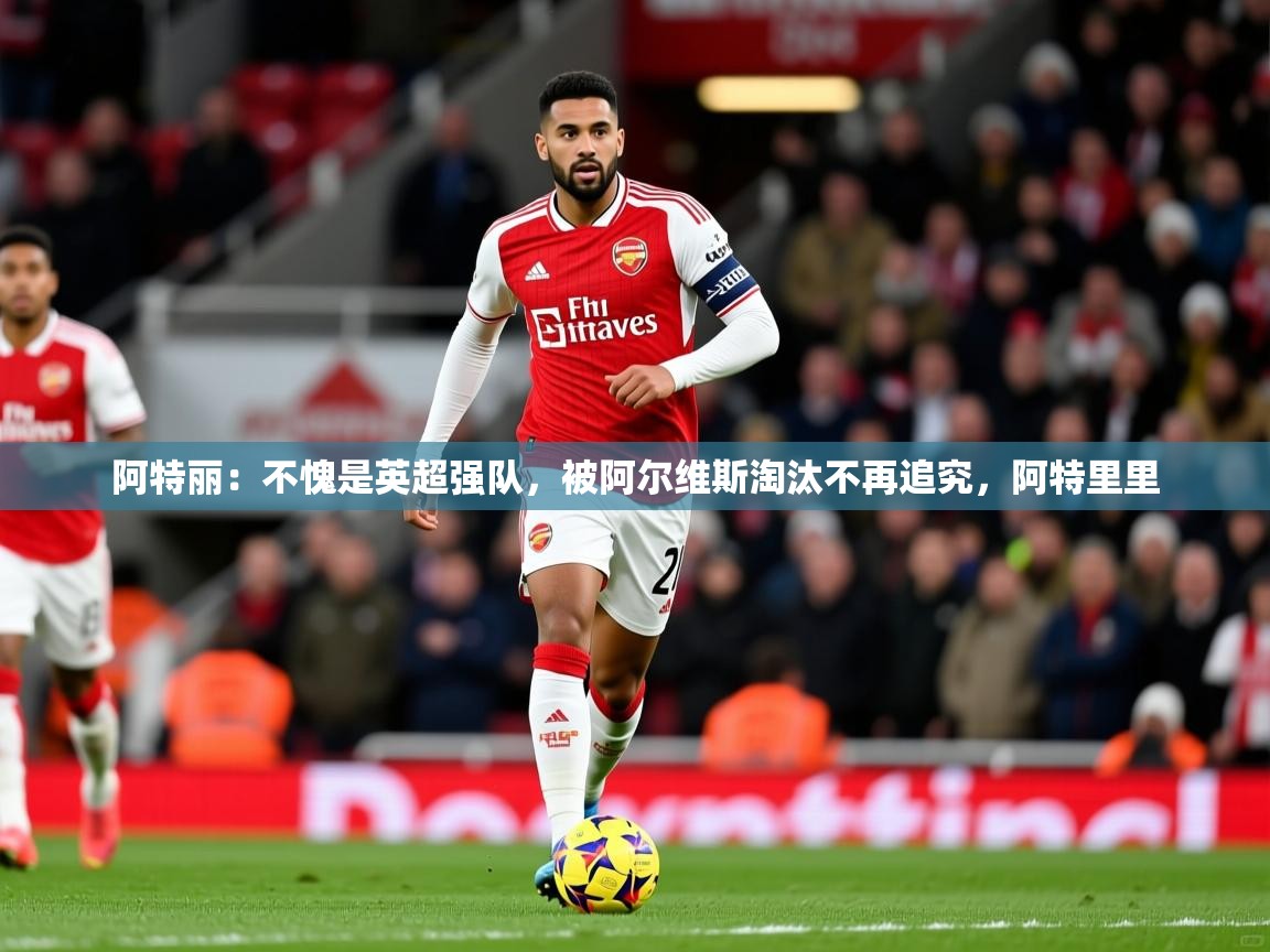 阿特丽:不愧是英超强队,被阿尔维斯淘汰不再追究,阿特里里 第2张