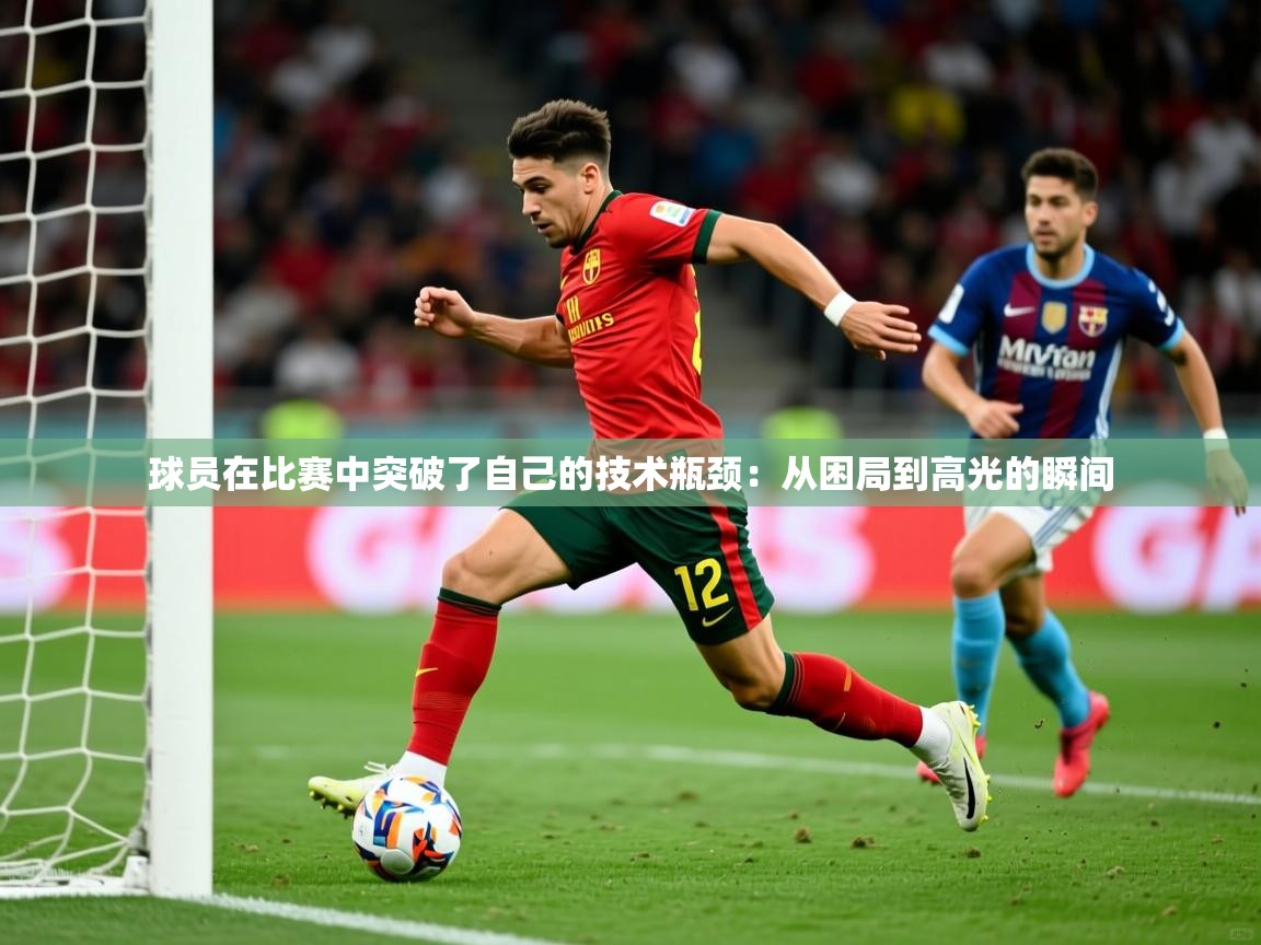 球员在比赛中突破了自己的技术瓶颈:从困局到高光的瞬间 第1张