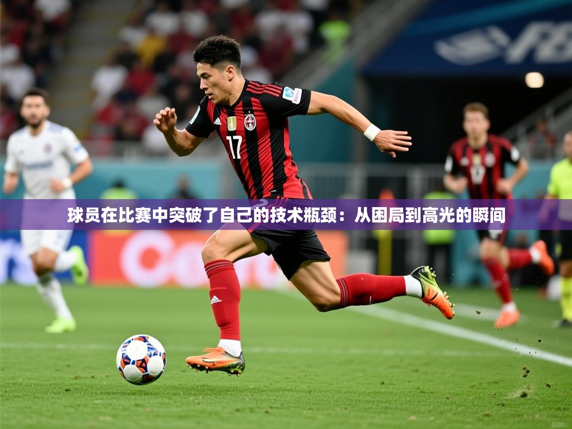 球员在比赛中突破了自己的技术瓶颈:从困局到高光的瞬间 第3张