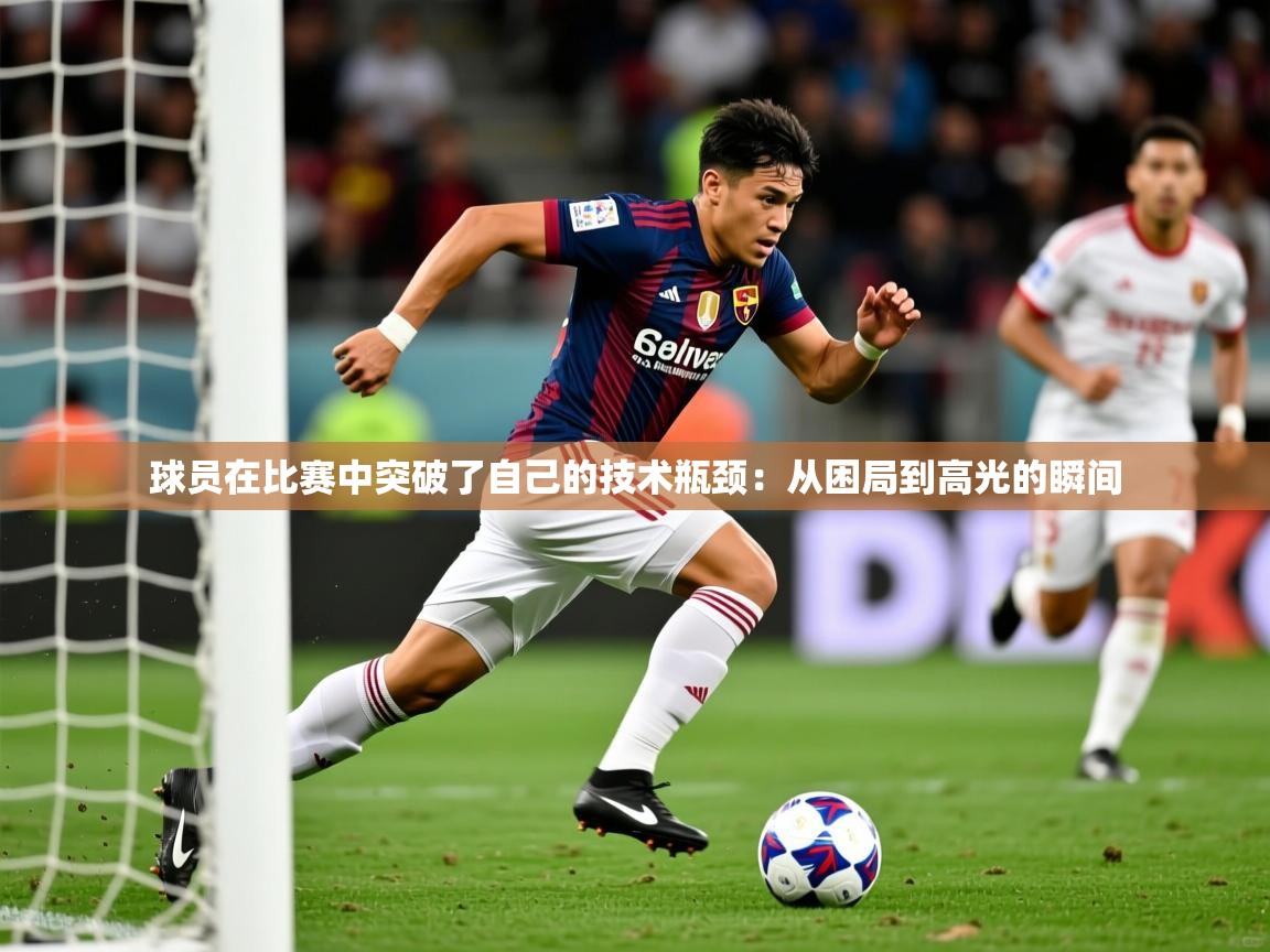 球员在比赛中突破了自己的技术瓶颈:从困局到高光的瞬间 第4张